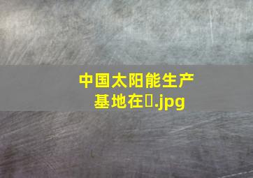 中国太阳能生产基地在�