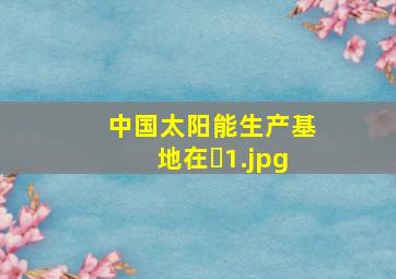 中国太阳能生产基地在�