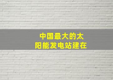 中国最大的太阳能发电站建在