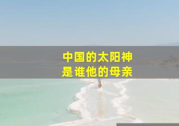 中国的太阳神是谁他的母亲