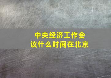 中央经济工作会议什么时间在北京