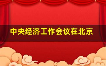 中央经济工作会议在北京