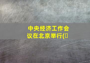 中央经济工作会议在北京举行(�