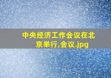 中央经济工作会议在北京举行,会议