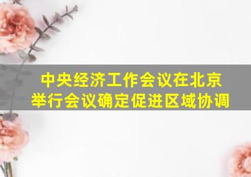 中央经济工作会议在北京举行会议确定促进区域协调