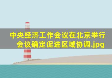 中央经济工作会议在北京举行会议确定促进区域协调
