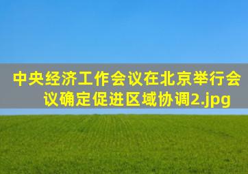 中央经济工作会议在北京举行会议确定促进区域协调