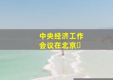 中央经济工作会议在北京�