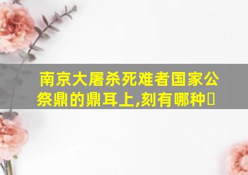 南京大屠杀死难者国家公祭鼎的鼎耳上,刻有哪种�