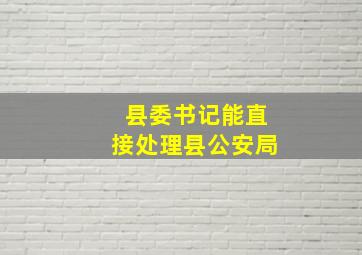 县委书记能直接处理县公安局