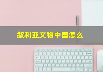 叙利亚文物中国怎么