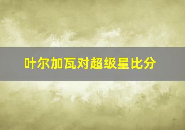 叶尔加瓦对超级星比分