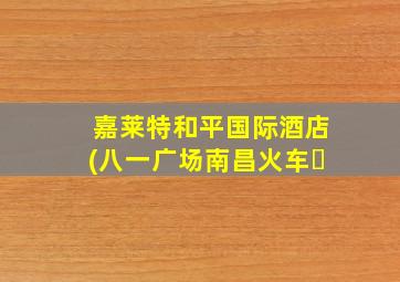 嘉莱特和平国际酒店(八一广场南昌火车�