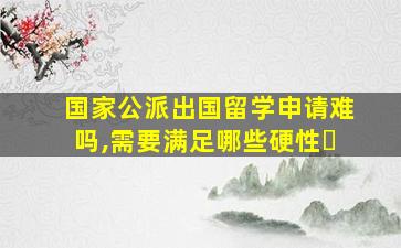 国家公派出国留学申请难吗,需要满足哪些硬性�