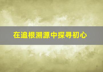 在追根溯源中探寻初心