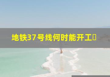地铁37号线何时能开工�