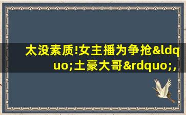 太没素质!女主播为争抢“土豪大哥”,在直播间破口