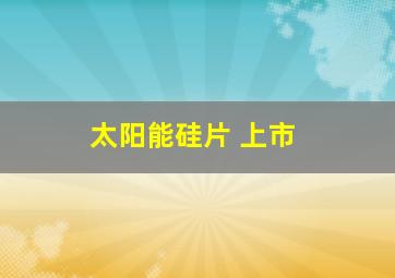 太阳能硅片 上市