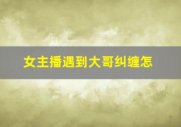 女主播遇到大哥纠缠怎