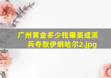广州黄金多少钱曝美或派兵夺取伊朗哈尔