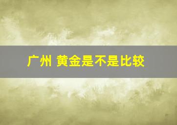 广州 黄金是不是比较