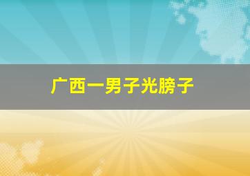 广西一男子光膀子