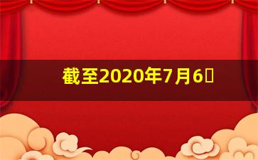 截至2020年7月6�
