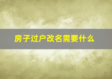 房子过户改名需要什么