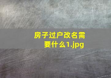 房子过户改名需要什么