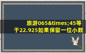 旅游065×45等于22.925如果保留一位小数是