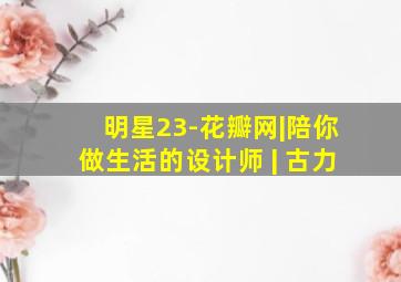 明星23-花瓣网|陪你做生活的设计师 | 古力