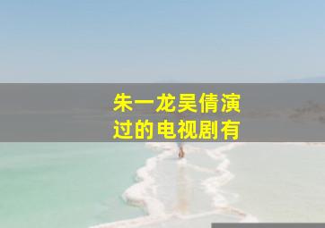 朱一龙吴倩演过的电视剧有