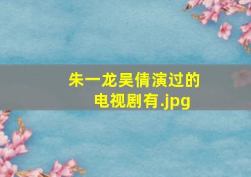 朱一龙吴倩演过的电视剧有
