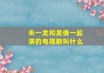 朱一龙和吴倩一起演的电视剧叫什么