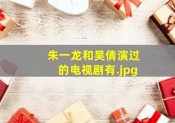 朱一龙和吴倩演过的电视剧有