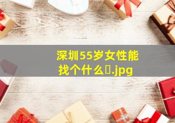 深圳55岁女性能找个什么�