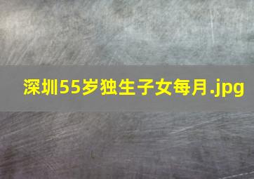 深圳55岁独生子女每月