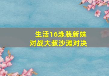 生活16泳装新妹对战大叔沙滩对决