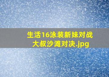 生活16泳装新妹对战大叔沙滩对决