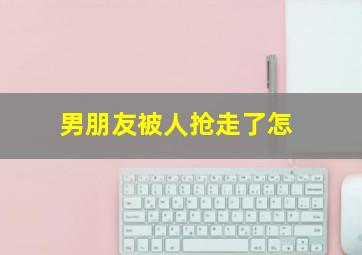 男朋友被人抢走了怎