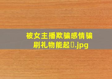 被女主播欺骗感情骗刷礼物能起�