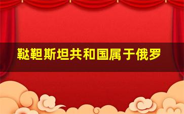 鞑靼斯坦共和国属于俄罗