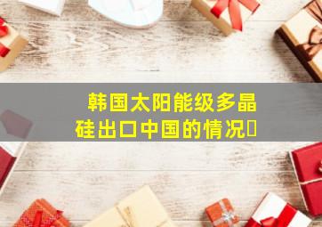 韩国太阳能级多晶硅出口中国的情况�