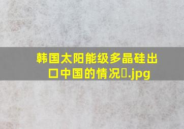 韩国太阳能级多晶硅出口中国的情况�