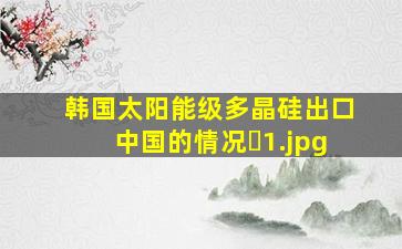 韩国太阳能级多晶硅出口中国的情况�