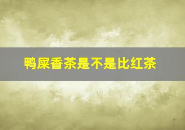 鸭屎香茶是不是比红茶
