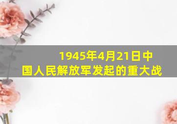 1945年4月21日中国人民解放军发起的重大战