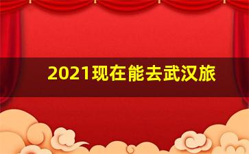 2021现在能去武汉旅