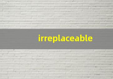 irreplaceable